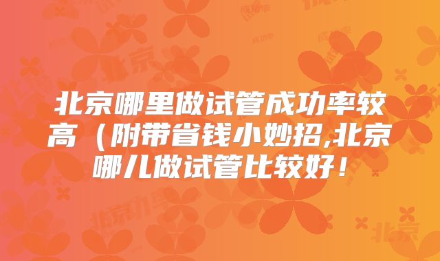 北京哪里做试管成功率较高（附带省钱小妙招,北京哪儿做试管比较好！