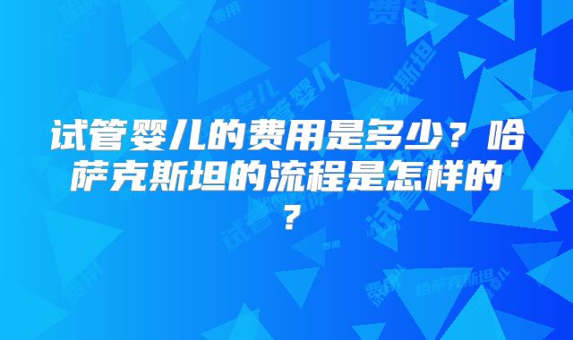 试管婴儿的费用是多少？哈萨克斯坦的流程是怎样的？