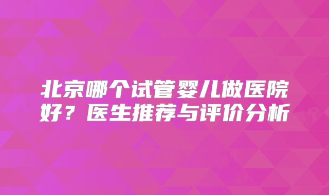 北京哪个试管婴儿做医院好？医生推荐与评价分析