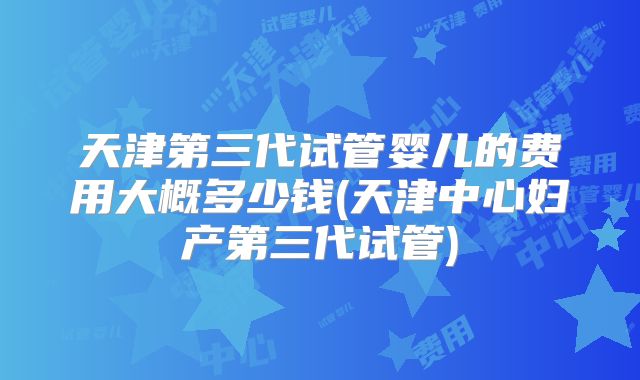 天津第三代试管婴儿的费用大概多少钱(天津中心妇产第三代试管)