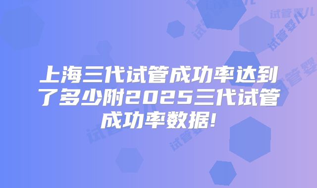 上海三代试管成功率达到了多少附2025三代试管成功率数据!