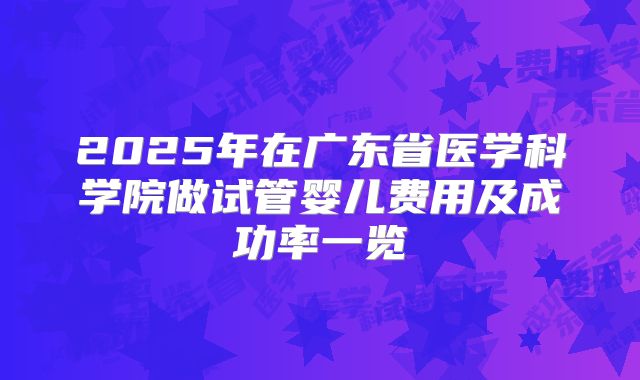 2025年在广东省医学科学院做试管婴儿费用及成功率一览