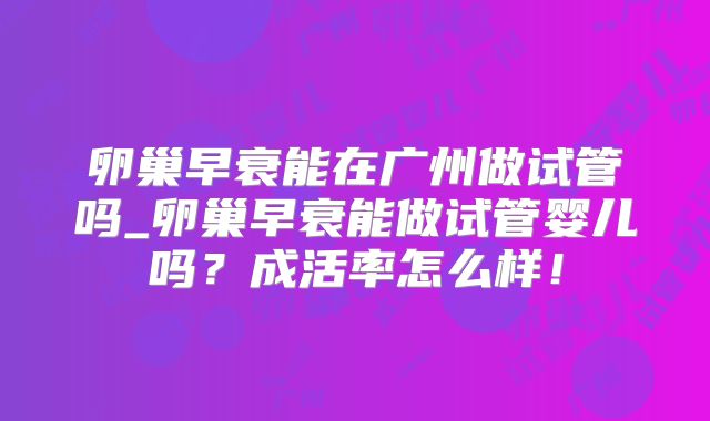 卵巢早衰能在广州做试管吗_卵巢早衰能做试管婴儿吗？成活率怎么样！