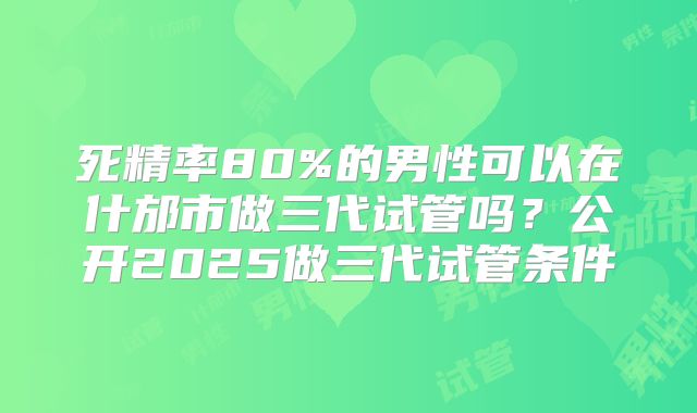 死精率80%的男性可以在什邡市做三代试管吗？公开2025做三代试管条件