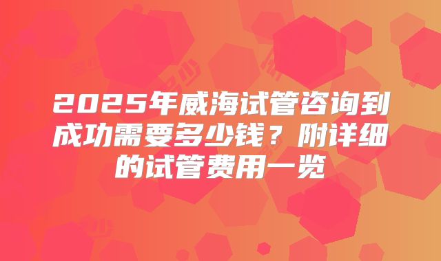 2025年威海试管咨询到成功需要多少钱？附详细的试管费用一览