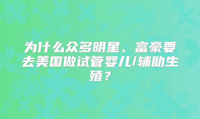为什么众多明星、富豪要去美国做试管婴儿/辅助生殖?