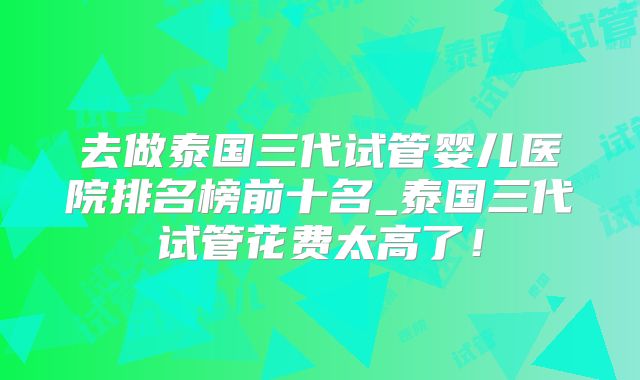 去做泰国三代试管婴儿医院排名榜前十名_泰国三代试管花费太高了！