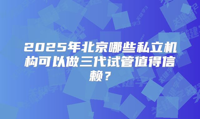 2025年北京哪些私立机构可以做三代试管值得信赖？