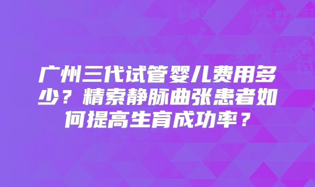 广州三代试管婴儿费用多少？精索静脉曲张患者如何提高生育成功率？