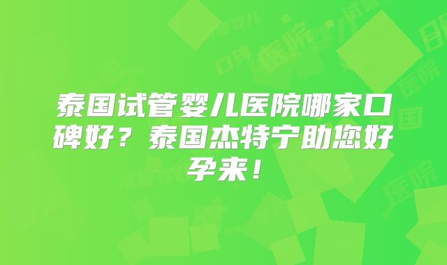 泰国试管婴儿医院哪家口碑好？泰国杰特宁助您好孕来！