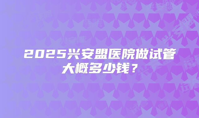 2025兴安盟医院做试管大概多少钱？