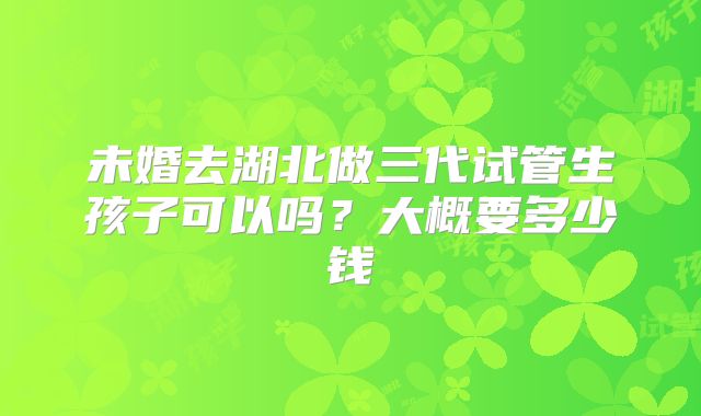 未婚去湖北做三代试管生孩子可以吗？大概要多少钱