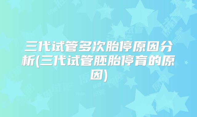三代试管多次胎停原因分析(三代试管胚胎停育的原因)