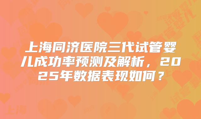 上海同济医院三代试管婴儿成功率预测及解析，2025年数据表现如何？