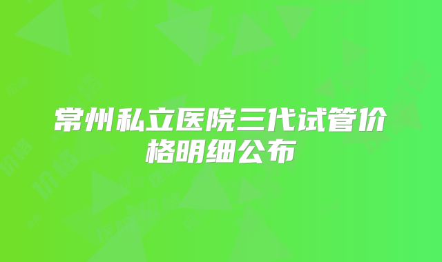 常州私立医院三代试管价格明细公布