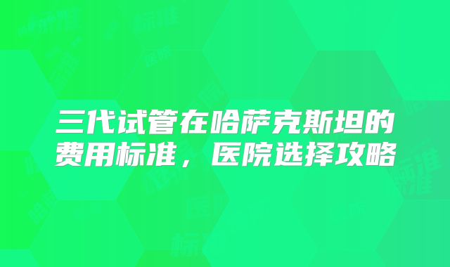 三代试管在哈萨克斯坦的费用标准，医院选择攻略