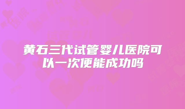 黄石三代试管婴儿医院可以一次便能成功吗