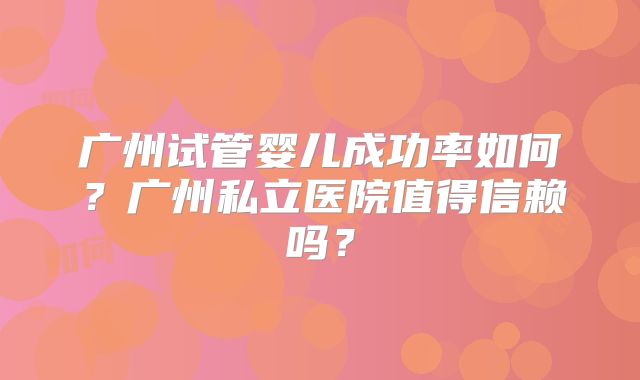 广州试管婴儿成功率如何？广州私立医院值得信赖吗？