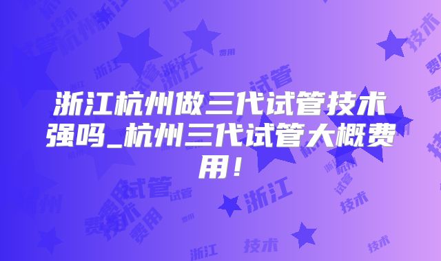 浙江杭州做三代试管技术强吗_杭州三代试管大概费用！