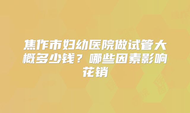 焦作市妇幼医院做试管大概多少钱？哪些因素影响花销