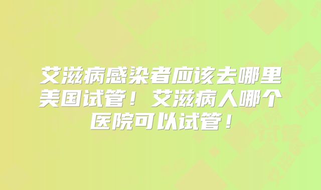 艾滋病感染者应该去哪里美国试管！艾滋病人哪个医院可以试管！