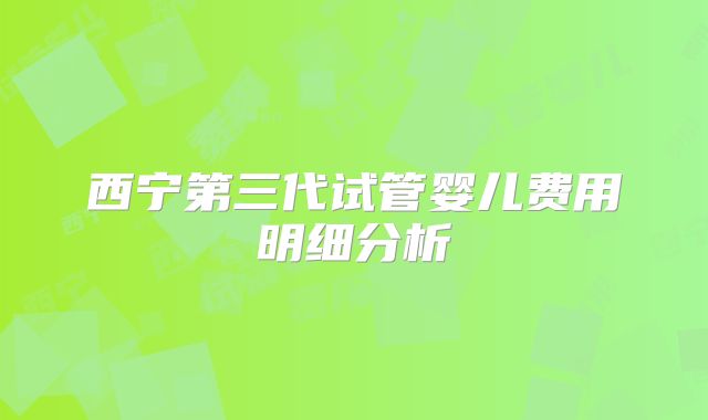 西宁第三代试管婴儿费用明细分析