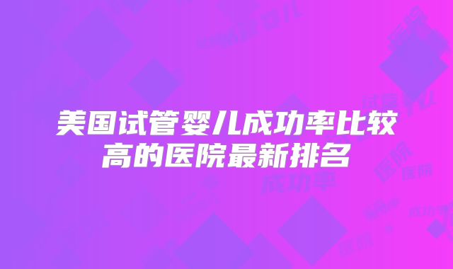 美国试管婴儿成功率比较高的医院最新排名