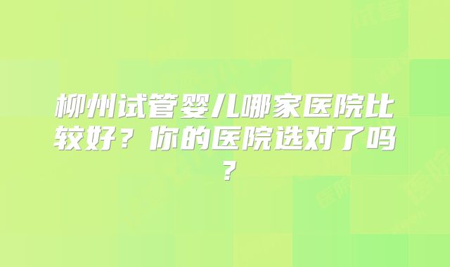 柳州试管婴儿哪家医院比较好？你的医院选对了吗？