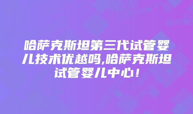 哈萨克斯坦第三代试管婴儿技术优越吗,哈萨克斯坦试管婴儿中心！
