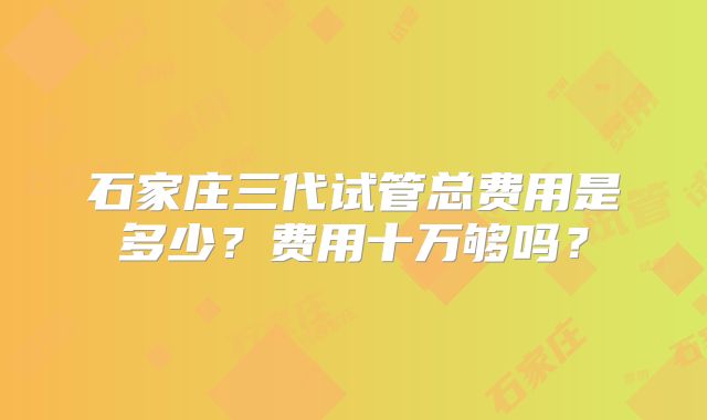 石家庄三代试管总费用是多少?费用十万够吗?
