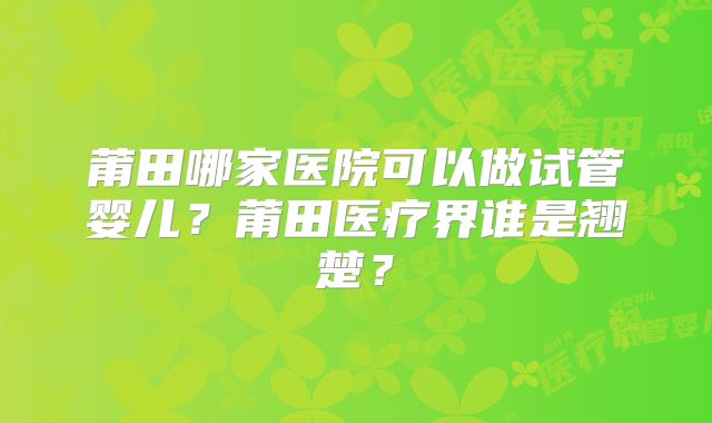 莆田哪家医院可以做试管婴儿？莆田医疗界谁是翘楚？