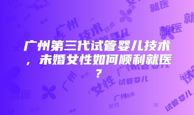 广州第三代试管婴儿技术，未婚女性如何顺利就医？