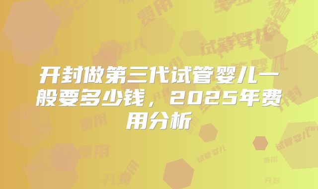 开封做第三代试管婴儿一般要多少钱，2025年费用分析