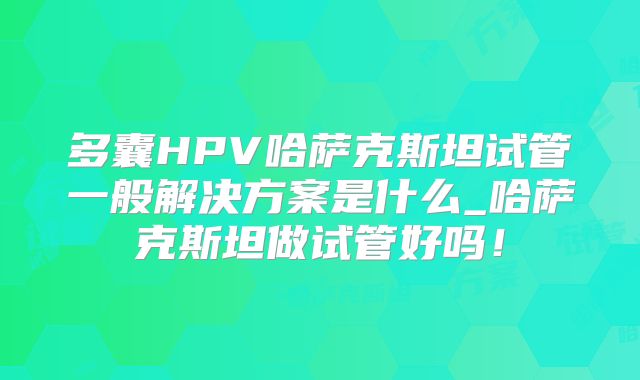 多囊HPV哈萨克斯坦试管一般解决方案是什么_哈萨克斯坦做试管好吗!