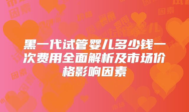 黑一代试管婴儿多少钱一次费用全面解析及市场价格影响因素