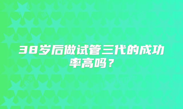 38岁后做试管三代的成功率高吗？