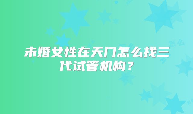未婚女性在天门怎么找三代试管机构？