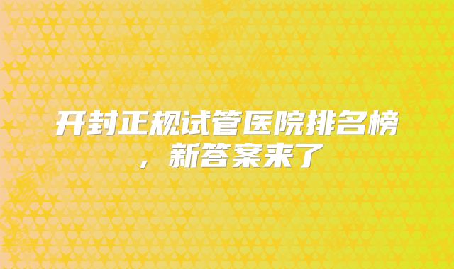 开封正规试管医院排名榜，新答案来了