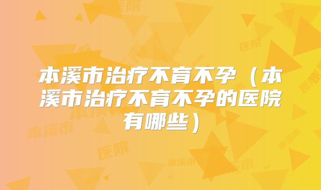 本溪市治疗不育不孕(本溪市治疗不育不孕的医院有哪些)