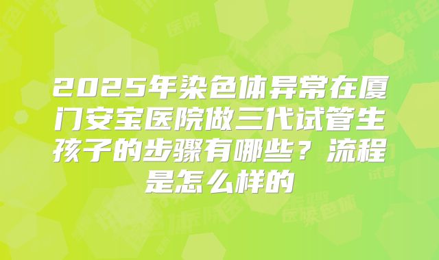 2025年染色体异常在厦门安宝医院做三代试管生孩子的步骤有哪些？流程是怎么样的