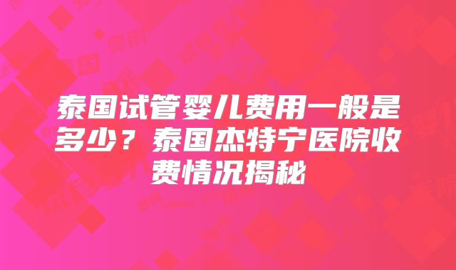 泰国试管婴儿费用一般是多少？泰国杰特宁医院收费情况揭秘