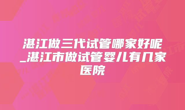 湛江做三代试管哪家好呢_湛江市做试管婴儿有几家医院