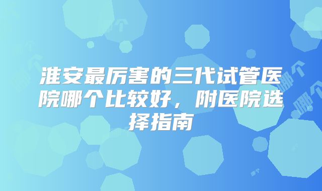 淮安最厉害的三代试管医院哪个比较好，附医院选择指南