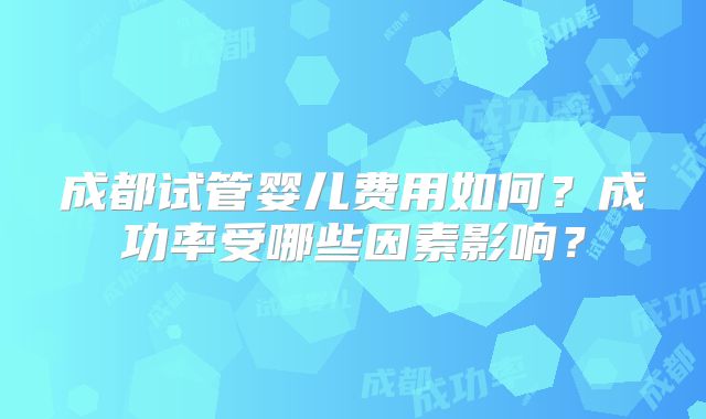 成都试管婴儿费用如何？成功率受哪些因素影响？