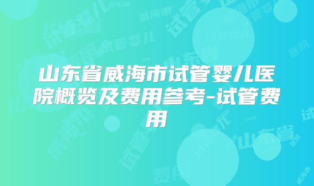 山东省威海市试管婴儿医院概览及费用参考-试管费用