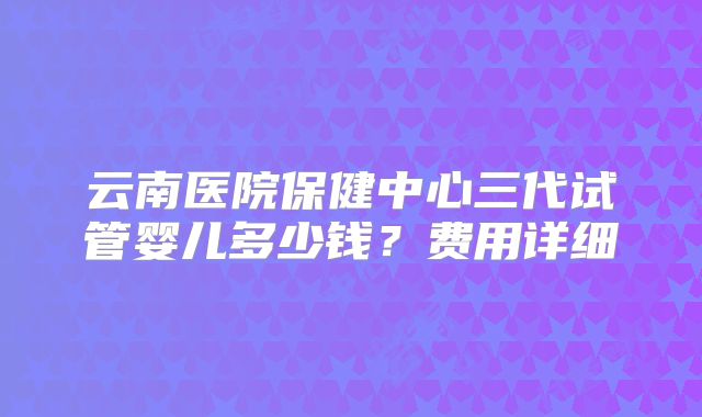 云南医院保健中心三代试管婴儿多少钱?费用详细