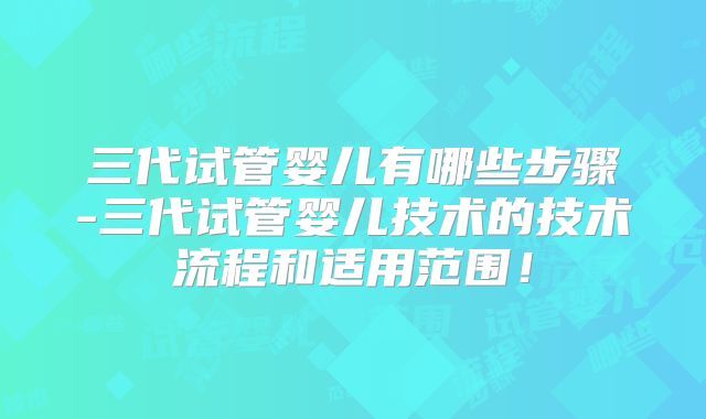 三代试管婴儿有哪些步骤-三代试管婴儿技术的技术流程和适用范围！