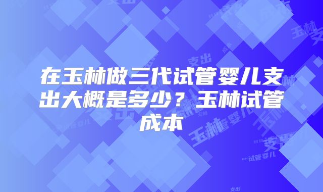 在玉林做三代试管婴儿支出大概是多少？玉林试管成本