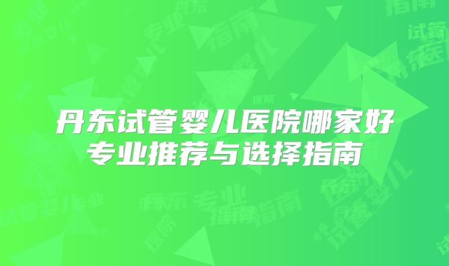 丹东试管婴儿医院哪家好专业推荐与选择指南
