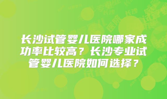 长沙试管婴儿医院哪家成功率比较高？长沙专业试管婴儿医院如何选择？